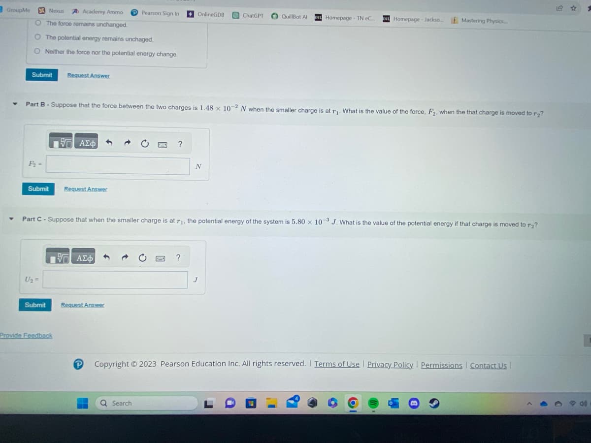 GroupMe
▼
Nexus A Academy Ammo
O The force remains unchanged.
O The potential energy remains unchaged.
O Neither the force nor the potential energy change.
Submit Request Answer
F₂=
Submit
Part B - Suppose that the force between the two charges is 1.48 x 10-2 N when the smaller charge is at r₁. What is the value of the force, F₂, when the that charge is moved to r₂?
U₂ =
Submit
IVE ΑΣΦ
Provide Feedback
Request Answer
17 ΑΣΦ
Request Answer
Pearson Sign In
Part C-Suppose that when the smaller charge is at r₁, the potential energy of the system is 5.80 x 10-3 J. What is the value of the potential energy if that charge is moved to r₂?
P
?
Q Search
OnlineGDB
?
N
ChatGPT
QuillBot Al DZL Homepage - TN eC.... DIL Homepage - Jackso... Mastering Physics.....
J
Copyright © 2023 Pearson Education Inc. All rights reserved. Terms of Use | Privacy Policy. Permissions Contact Us |