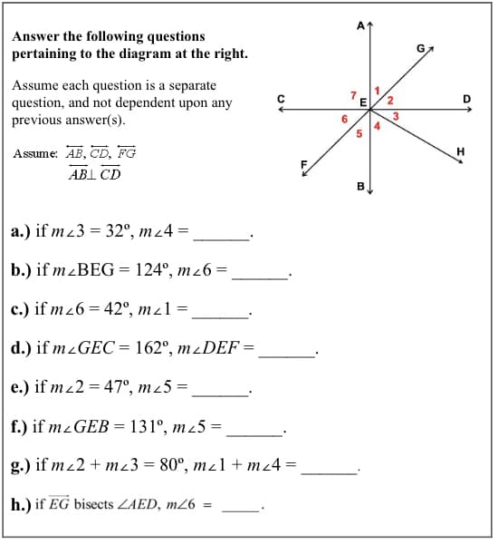 Answer the following questions
pertaining to the diagram at the right.
Assume each question is a separate
question, and not dependent upon any
previous answer(s).
2
3
4
5
Assume: AB, CD, FG
H
ABI CD
a.) if mz3 = 32°, mz4 =
b.) if mzBEG = 124°, mz6 =
c.) if m26 = 42°, mz1 =
d.) if mzGEC = 162°, mzDEF =
e.) if mz2 = 47°, m25 =
f.) if mzGEB = 131°, m45 =
%3D
g.) if mz2 + m23 = 80°, mz1 + mz4 =
h.) if EG bisects ZAED, m26
6.
