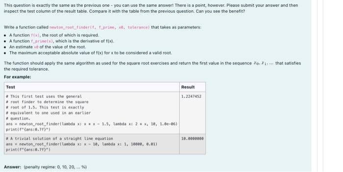 This question is exactly the same as the previous one-you can use the same answer! There is a point, however. Please submit your answer and then
inspect the test column of the result table. Compare it with the table from the previous question. Can you see the benefit?
Write a function called newton_root_finder(f. f prine, xe, tolerance) that takes as parameters:
A function f(x), the root of which is required.
A function_prime(x), which is the derivative of f(x).
An estimate xe of the value of the root.
• The maximum acceptable absolute value of f(x) for x to be considered a valid root.
The function should apply the same algorithm as used for the square root exercises and return the first value in the sequence Jo.....that satisfies
the required tolerance.
For example:
Test
Result
1.2247452
This first test uses the general
root finder to determine the square
root of 1.5. This test is exactly
equivalent to one used in an earlier
question.
ans newton_root_finder (lambda x:xx-1.5, lambda x: 2 x, 10, 1.00-06)
print(f"(ans:0.713")
A trivial solution of a straight line equation
10.0000000
ans newton_root_finder (lambda x: x 10, lambda x: 1, 10000, 0.01)
print (f"(ans:0.71)")
Answer: (penalty regime: 0, 10, 20,... %)