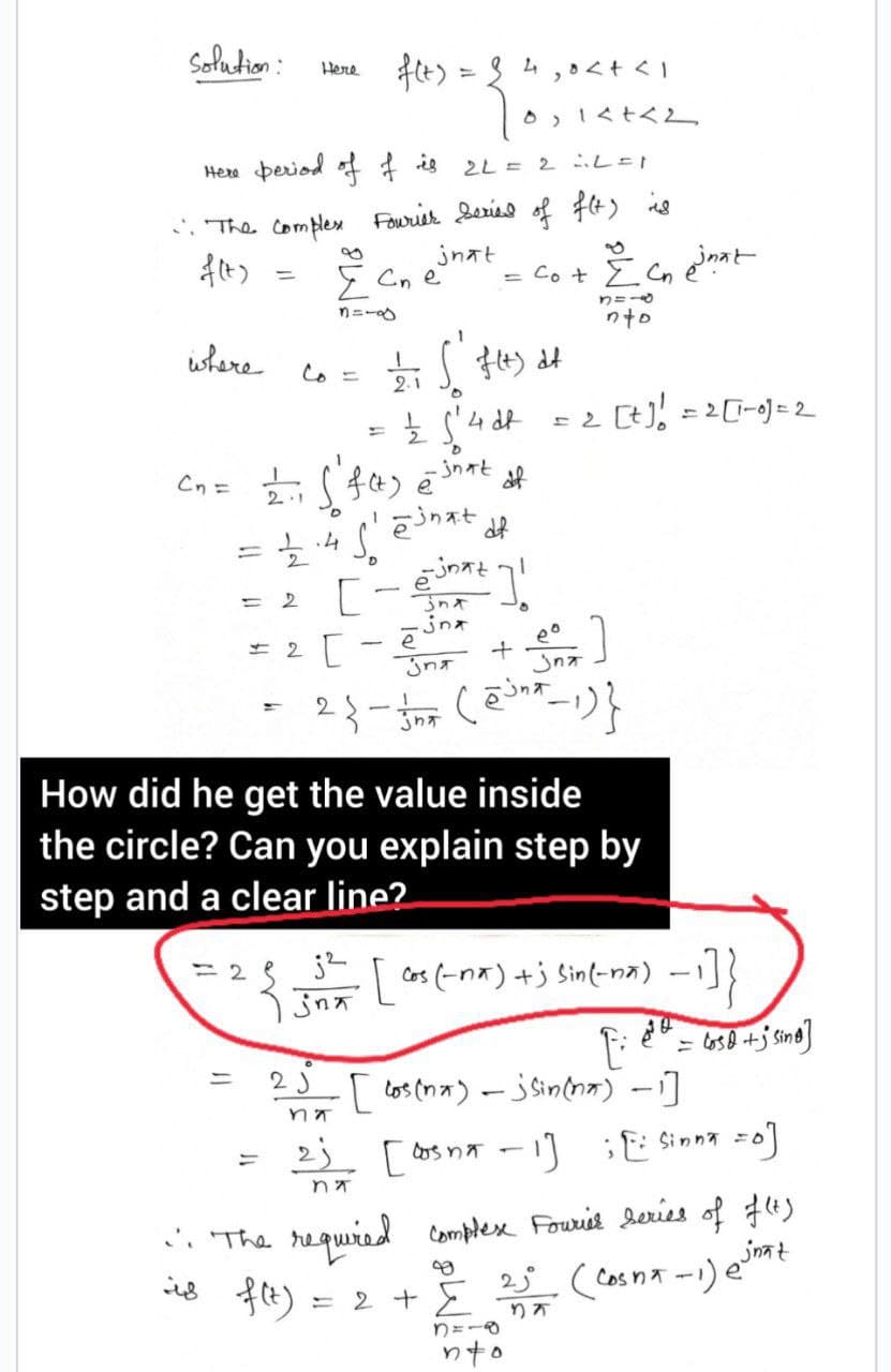 solution:
Here
f(t) = 24 30<+<1
Tos
0 14+42
Here period of f is
2L = 2 L=1
". The Complex Fourier Series of f(t) is
jnat
f(t)
Σ Cne
= Co + Σ Cn
Y=L
where
Co = 2/₁ √ f(t) df
S
2.1
O
= ½ 5²4d²
C₂ = 2.1 ( f(t) @ shat of
1
einat df
-
.4. So
12/22
= 2 [-²]!
jna
е
eo
-
= 2 [
+
उनम
Jna
2{-}* (@³²-1)}
jna
How did he get the value inside
the circle? Can you explain step by
step and a clear line?
=2
j²
१ उनम
[ cos (-nx) +j sin(-na)
F
=
2 J
· [ los (na) - jsin (na) - 1]
मंत्र
". The required
is f(t)
na
ز2
= 2 +
[Dos na -1] [: Sinna =0]
complex Fourier series of f(t)
2√² (Cosna-1) @√nät
37
N=18
inat
nto
= 2 [+] ! = 2 [1-0) = 2
nto
2= 658 +jsing]