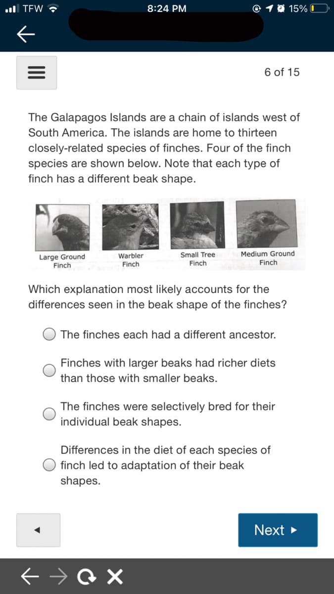 ul TEW ?
8:24 PM
© 1 0 15% 0
6 of 15
The Galapagos Islands are a chain of islands west of
South America. The islands are home to thirteen
closely-related species of finches. Four of the finch
species are shown below. Note that each type of
finch has a different beak shape.
Warbler
Small Tree
Medium Ground
Large Ground
Finch
Finch
Finch
Finch
Which explanation most likely accounts for the
differences seen in the beak shape of the finches?
The finches each had a different ancestor.
Finches with larger beaks had richer diets
than those with smaller beaks.
The finches were selectively bred for their
individual beak shapes.
Differences in the diet of each species of
finch led to adaptation of their beak
shapes.
Next >
