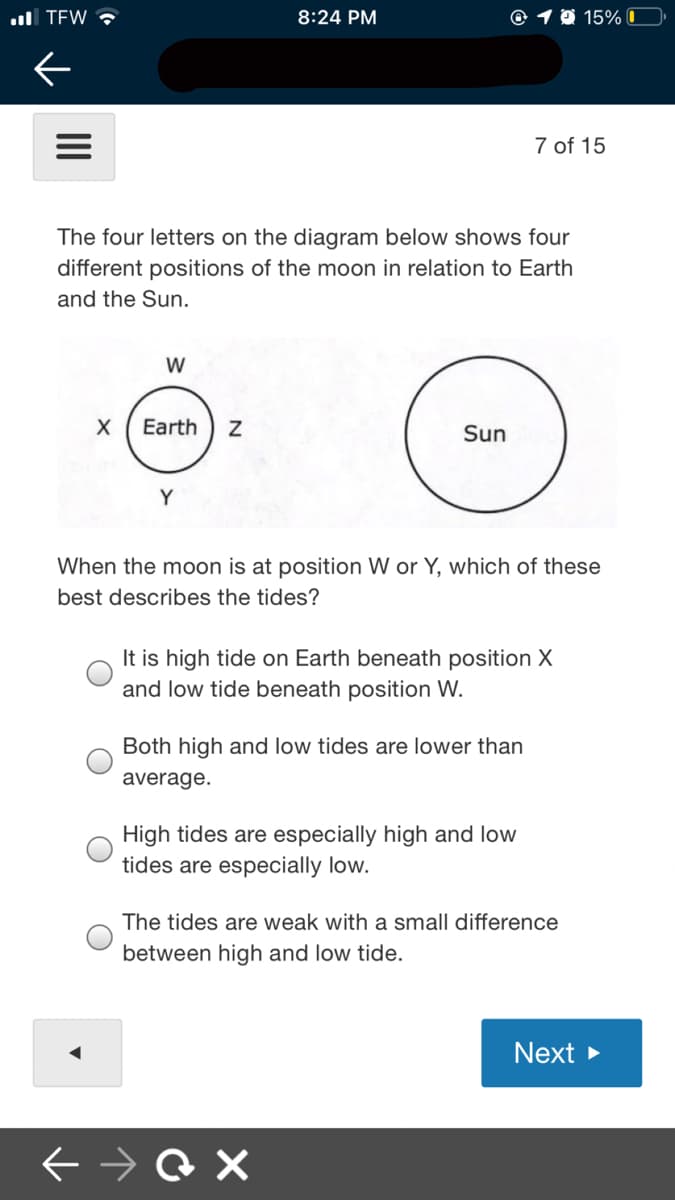 ul TEW ?
8:24 PM
@ 1 0 15% 0
7 of 15
The four letters on the diagram below shows four
different positions of the moon in relation to Earth
and the Sun.
W
Earth
Sun
Y
When the moon is at position W or Y, which of these
best describes the tides?
It is high tide on Earth beneath position X
and low tide beneath position W.
Both high and low tides are lower than
average.
High tides are especially high and low
tides are especially low.
The tides are weak with a small difference
between high and low tide.
Next >
