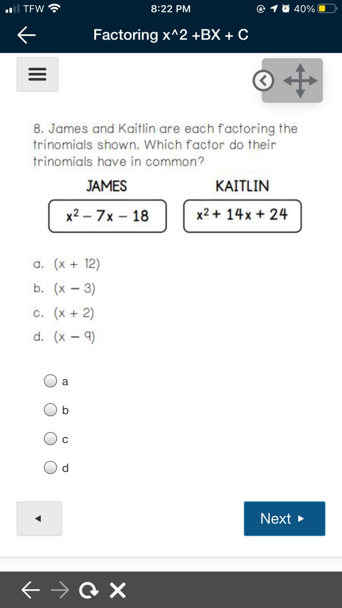 al TEW
8:22 PM
© 1 0 40%
Factoring x^2 +BX + C
8. James and Kaitlin are each factoring the
trinomials shown. Which factor do their
trinomials have in common?
JAMES
KAITLIN
x2 – 7x – 18
x2 + 14x + 24
a. (x + 12)
b. (x – 3)
c. (x + 2)
d. (x – 9)
a
d
Next >
O O O
II
