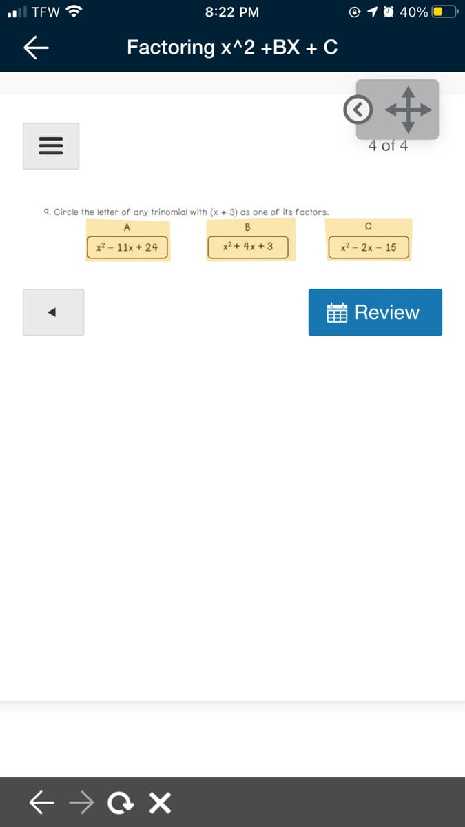 al TEW
8:22 PM
© 1 0 40%
Factoring x^2 +BX + C
4 of 4
9. Circle the letter of any trinomial with (x + 3) as one of its factors.
A
B
x2 – 11x + 24
x2 + 4x + 3
х2- 2х - 15
Review
II
