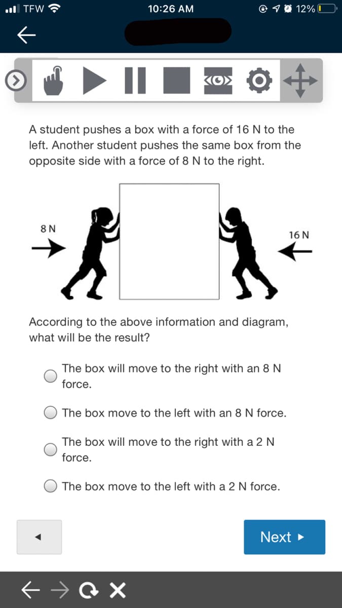 ull TEW
10:26 AM
© 7 0 12%|
Ko> O
A student pushes a box with a force of 16 N to the
left. Another student pushes the same box from the
opposite side with a force of 8 N to the right.
8 N
16 N
According to the above information and diagram,
what will be the result?
The box will move to the right with an 8 N
force.
The box move to the left with an 8 N force.
The box will move to the right with a 2 N
force.
The box move to the left with a 2 N force.
Next >
