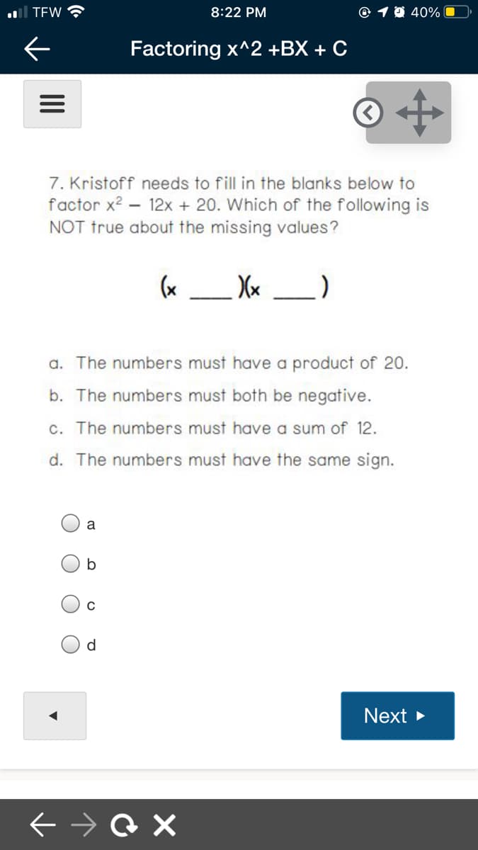 al TEW
8:22 PM
© 1 0 40%
Factoring x^2 +BX + C
7. Kristoff needs to fill in the blanks below to
factor x? – 12x + 20. Which of the following is
NOT true about the missing values?
(x _ Xx _)
a. The numbers must have a product of 20.
b. The numbers must both be negative.
c. The numbers must have a sum of 12.
d. The numbers must have the same sign.
a
d
Next
II
