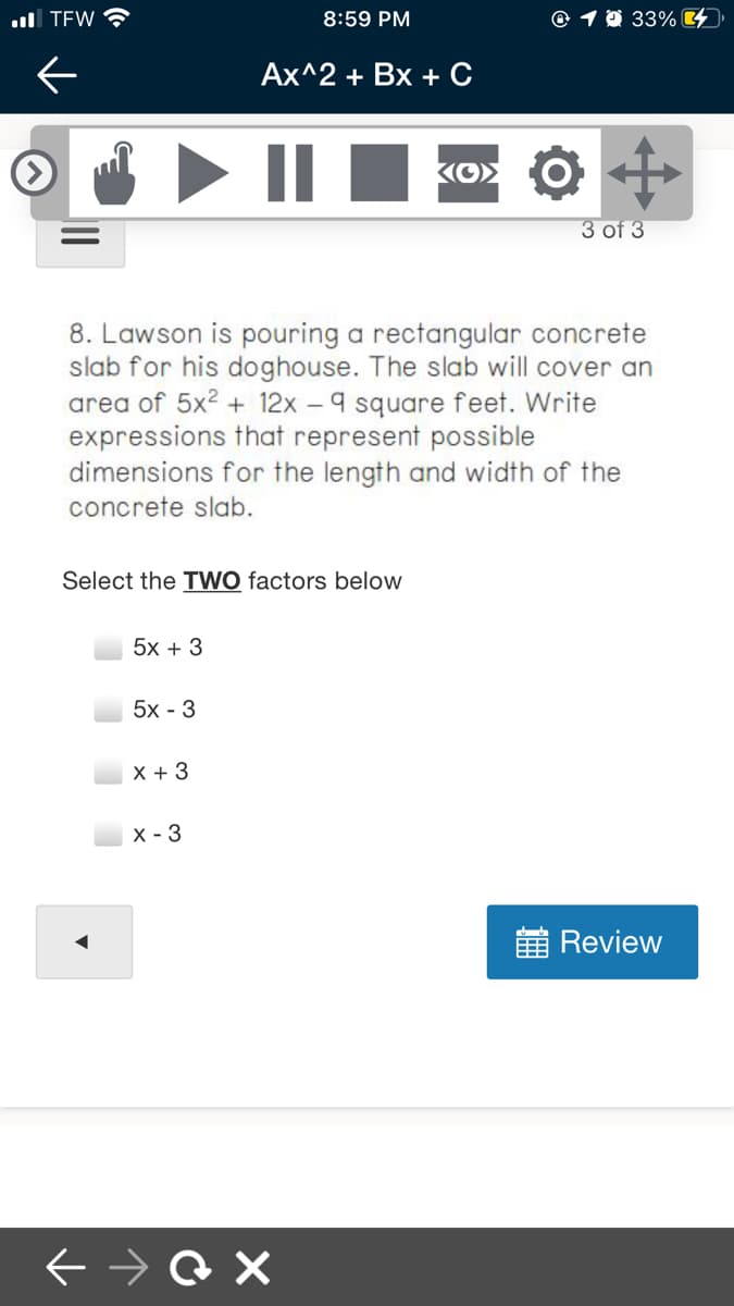 ull TEW
8:59 PM
@ 1 0 33%4)
Ах^2 + Bх + с
3 of 3
8. Lawson is pouring a rectangular concrete
slab for his doghouse. The slab will cover an
area of 5x2 + 12x – 9 square feet. Write
expressions that represent possible
dimensions for the length and width of the
concrete slab.
Select the TWO factors below
5x + 3
5x - 3
X + 3
х - 3
Review
