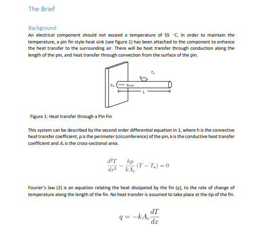 The Brief
Background
An electrical component should not exceed a temperature of 55 C In order to maintain the
temperature, a pin fin style heat sink (see figure 1) has been attached to the component to enhance
the heat transfer to the surrounding air. There will be heat transfer through conduction along the
length of the pin, and heat transfer through convection from the surface of the pin.
T.
Figure 1: Heat transfer through a Pin Fin
This system can be described by the second order differential equation in 1, where h is the convective
heat transfer coefficient, pis the perimeter (circumference) of the pin, kis the conductive heat transfer
coefficient and A, is the cross-sectional area.
hp
(T – T.) = 0
da kA.
Fourier's law (2) is an equation relating the heat dissipated by the fin (q), to the rate of change of
temperature along the length of the fin. No heat transfer is assumed to take place at the tip of the fin.
dT
q = -kA.
dx
