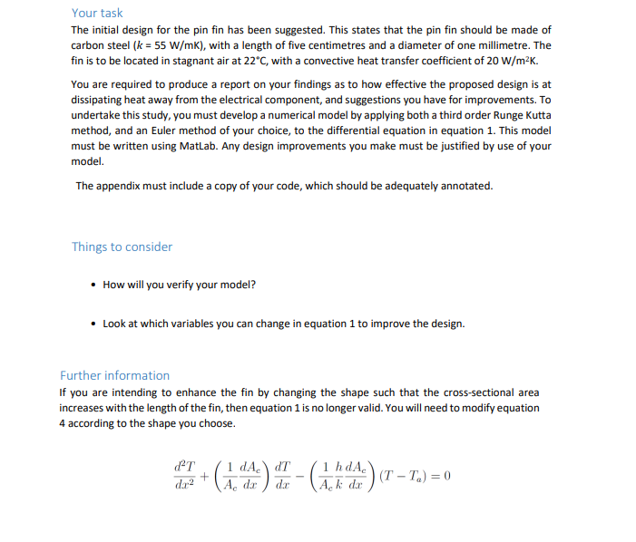 Your task
The initial design for the pin fin has been suggested. This states that the pin fin should be made of
carbon steel (k = 55 w/mk), with a length of five centimetres and a diameter of one millimetre. The
fin is to be located in stagnant air at 22°C, with a convective heat transfer coefficient of 20 W/m²K.
You are required to produce a report on your findings as to how effective the proposed design is at
dissipating heat away from the electrical component, and suggestions you have for improvements. To
undertake this study, you must develop a numerical model by applying both a third order Runge Kutta
method, and an Euler method of your choice, to the differential equation in equation 1. This model
must be written using Matlab. Any design improvements you make must be justified by use of your
model.
The appendix must include a copy of your code, which should be adequately annotated.
Things to consider
• How will you verify your model?
• Look at which variables you can change in equation 1 to improve the design.
Further information
If you are intending to enhance the fin by changing the shape such that the cross-sectional area
increases with the length of the fin, then equation 1 is no longer valid. You will need to modify equation
4 according to the shape you choose.
1 dA, dT
1 hdA.
+ (i)-G) (r – T.) = 0
da?
A, dr
Ack dr
