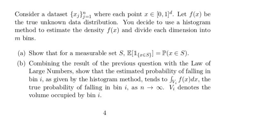 Consider a dataset {r;}"-1 where each point r E [0, 1]d. Let f(x) be
the true unknown data distribution. You decide to use a histogram
method to estimate the density f(x) and divide each dimension into
m bins.
(a) Show that for a measurable set S, E[1{resy] = P(r E S).
(b) Combining the result of the previous question with the Law of
Large Numbers, show that the estimated probability of falling in
bin i, as given by the histogram method, tends to fv. f(x)dx, the
true probability of falling in bin i, as n → o. V; denotes the
volume occupied by bin i.
4
