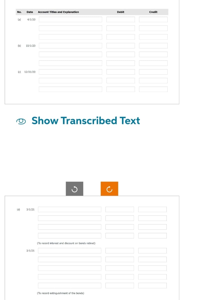 No. Date Account Titles and Explanation
(a)
4/1/20
(b) 10/1/20
(c) 12/31/20
(d)
Show Transcribed Text
3/1/21
3/1/21
G
(To record interest and discount on bonds retired)
Debit
(To record extinguishment of the bonds)
Credit