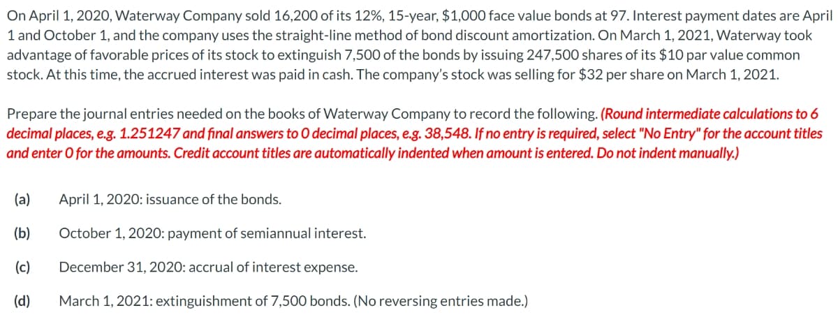 On April 1, 2020, Waterway Company sold 16,200 of its 12%, 15-year, $1,000 face value bonds at 97. Interest payment dates are April
1 and October 1, and the company uses the straight-line method of bond discount amortization. On March 1, 2021, Waterway took
advantage of favorable prices of its stock to extinguish 7,500 of the bonds by issuing 247,500 shares of its $10 par value common
stock. At this time, the accrued interest was paid in cash. The company's stock was selling for $32 per share on March 1, 2021.
Prepare the journal entries needed on the books of Waterway Company to record the following. (Round intermediate calculations to 6
decimal places, e.g. 1.251247 and final answers to O decimal places, e.g. 38,548. If no entry is required, select "No Entry" for the account titles
and enter O for the amounts. Credit account titles are automatically indented when amount is entered. Do not indent manually.)
(a)
(b)
(c)
(d)
April 1, 2020: issuance of the bonds.
October 1, 2020: payment of semiannual interest.
December 31, 2020: accrual of interest expense.
March 1, 2021: extinguishment of 7,500 bonds. (No reversing entries made.)