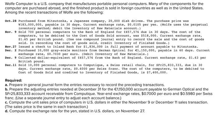 Wolfe Computer is a U.S. company that manufactures portable personal computers. Many of the components for the
computer are purchased abroad, and the finished product is sold in foreign countries as well as in the United States.
Among the recent transactions of Wolfe are the following:
Oct.28 Purchased from Mitsutonka, a Japanese company, 20,000 disk drives. The purchase price was
¥183,000,000, payable in 30 days. Current exchange rate, $0.0105 per yen. (Wolfe uses the perpetual
inventory method; debit the Inventory of Raw Materials account.)
Nov. 9 Sold 700 personal computers to the Bank of England for £657,576 due in 30 days. The cost of the
computers, to be debited to the Cost of Goods Sold account, was $518,000. Current exchange rate,
$1.65 per British pound. (Use one compound journal entry to record the sale and the cost of goods
sold. In recording the cost of goods sold, credit Inventory of Finished Goods.)
Nov. 27
Issued a check to Inland Bank for $1,836,000 in full payment of account payable to Mitsutonka.
Dec. 2 Purchased 10,000 gray-scale monitors from German Optical for €1,150,000, payable in 60 days. Current
exchange rate, $0.7030 per euro. (Debit Inventory of Raw Materials.)
Dec. 9 Collected dollar-equivalent of £657,576 from the Bank of England. Current exchange rate, $1.63 per
British pound.
Dec.11 Sold 10,000 personal computers to Computique, a Swiss retail chain, for SFr25,833,333, due in 30
days. Current exchange rate, $0.6000 per Swiss franc. The cost of the computers, to be debited to
Cost of Goods Sold and credited to Inventory of Finished Goods, is $7,400,000.
Required:
a. Prepare in general journal form the entries necessary to record the preceding transactions.
b. Prepare the adjusting entries needed at December 31 for the €1,150,000 account payable to German Optical and the
SFr25,833,333 account receivable from Computique. Year-end exchange rates, $0.7000 per euro and $0.5980 per Swiss
franc. (Use a separate journal entry to adjust each account balance.)
c. Compute the unit sales price of computers in U.S. dollars in either the November 9 or December 11 sales transaction.
(The sales price is the same in each transaction.)
d. Compute the exchange rate for the yen, stated in U.S. dollars, on November 27.