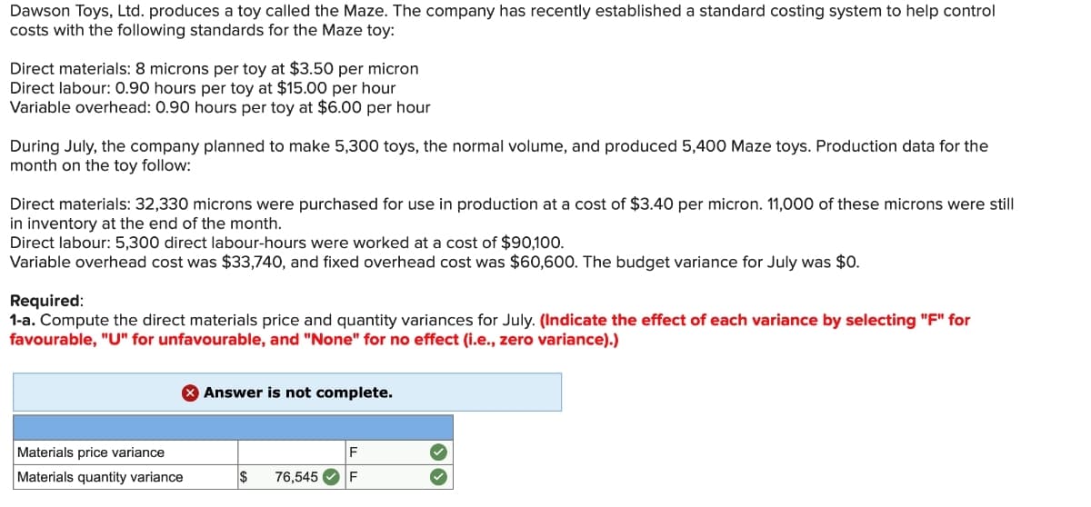 Dawson Toys, Ltd. produces a toy called the Maze. The company has recently established a standard costing system to help control
costs with the following standards for the Maze toy:
Direct materials: 8 microns per toy at $3.50 per micron
Direct labour: 0.90 hours per toy at $15.00 per hour
Variable overhead: 0.90 hours per toy at $6.00 per hour
During July, the company planned to make 5,300 toys, the normal volume, and produced 5,400 Maze toys. Production data for the
month on the toy follow:
Direct materials: 32,330 microns were purchased for use in production at a cost of $3.40 per micron. 11,000 of these microns were still
in inventory at the end of the month.
Direct labour: 5,300 direct labour-hours were worked at a cost of $90,100.
Variable overhead cost was $33,740, and fixed overhead cost was $60,600. The budget variance for July was $0.
Required:
1-a. Compute the direct materials price and quantity variances for July. (Indicate the effect of each variance by selecting "F" for
favourable, "U" for unfavourable, and "None" for no effect (i.e., zero variance).)
Materials price variance
Materials quantity variance
Answer is not complete.
F
$ 76,545✔ F