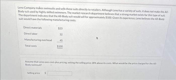 Leno Company makes swimsuits and sells these suits directly to retailers. Although Leno has a variety of suits, it does not make the All-
Body suit used by highly skilled swimmers. The market research department believes that a strong market exists for this type of suit.
The department indicates that the All-Body suit would sell for approximately $100. Given its experience, Leno believes the All-Body
suit would have the following manufacturing costs.
Direct materials
Direct labor
Manufacturing overhead
Total costs
$23
Selling price: $
32
45
$100
Assume that Leno uses cost-plus pricing, setting the selling price 28% above its costs. What would be the price charged for the All-
Body swimsuit?