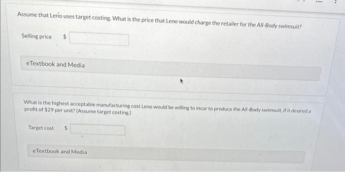 Assume that Lerio uses target costing. What is the price that Leno would charge the retailer for the All-Body swimsuit?
Selling price
eTextbook and Media
What is the highest acceptable manufacturing cost Leno would be willing to incur to produce the All-Body swimsuit, if it desired a
profit of $29 per unit? (Assume target costing.)
Target cost $
eTextbook and Medial
!