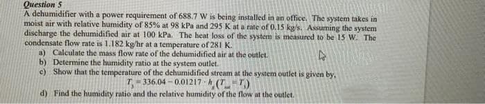 Question 5
A dehumidifier with a power requirement of 688.7 W is being installed in an office. The system täkes in
moist air with relative humidity of 85% at 98 kPa and 295 K at a rate of 0.15 kg/s. Assuming the system
discharge the dehumidified air at 100 kPa. The heat loss of the system is measured to be 15 W. The
condensate flow rate is 1.182 kg/hr at a temperature of 281 K.
a) Calculate the mass flow rate of the dehumidified air at the outlet.
b) Determine the humidity ratio at the system outlet.
c) Show that the temperature of the dehumidified stream at the system outlet is given by,
T- 336.04 - 0.01217 h (T=7)
d) Find the humidity ratio and the relative humidity of the flow at the outlet.
