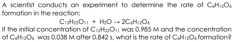 A scientist conducts an experiment to determine the rate of C6H1206
formation in the reaction:
C12H22011 + H2O → 2C6H12O6
If the initial concentration of C12H22011 was 0.985 M and the concentration
of C6H1206 was 0.038 M after 0.842 s, what is the rate of C6H12O6 formation?
