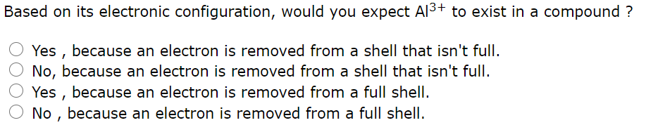 Based on its electronic configuration, would you expect Al3+ to exist in a compound ?
Yes , because an electron is removed from a shell that isn't full.
No, because an electron is removed from a shell that isn't full.
Yes , because an electron is removed from a full shell.
No , because an electron is removed from a full shell.
