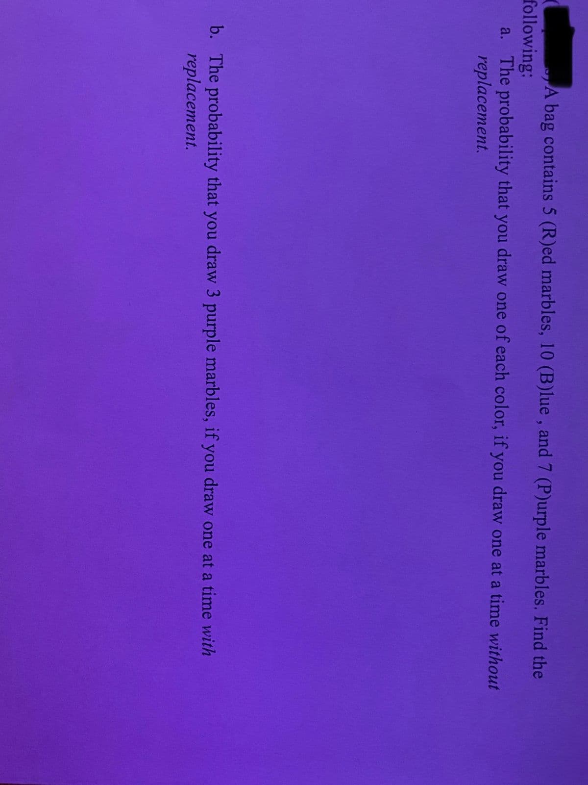 A bag contains 5 (R)ed marbles, 10 (B)lue, and 7 (P)urple marbles. Find the
following:
a. The probability that you draw one of each color, if you draw one at a time without
replacement.
b. The probability that you draw 3 purple marbles, if you draw one at a time with
replacement.
