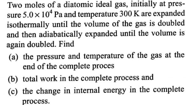 Two moles of a diatomic ideal gas, initially at pres-
sure 5.0 x 10* Pa and temperature 300 K are expanded
isothermally until the volume of the gas is doubled
and then adiabatically expanded until the volume is
again doubled. Find
(a) the pressure and temperature of the gas at the
end of the complete proces
(b) total work in the complete process and
(c) the change in internal energy in the complete
process.
