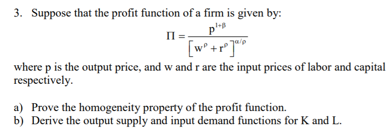 3. Suppose that the profit function of a firm is given by:
1+B
П
[w° +r°]P
where p is the output price, and w and r are the input prices of labor and capital
respectively.
a) Prove the homogeneity property of the profit function.
b) Derive the output supply and input demand functions for K and L.
