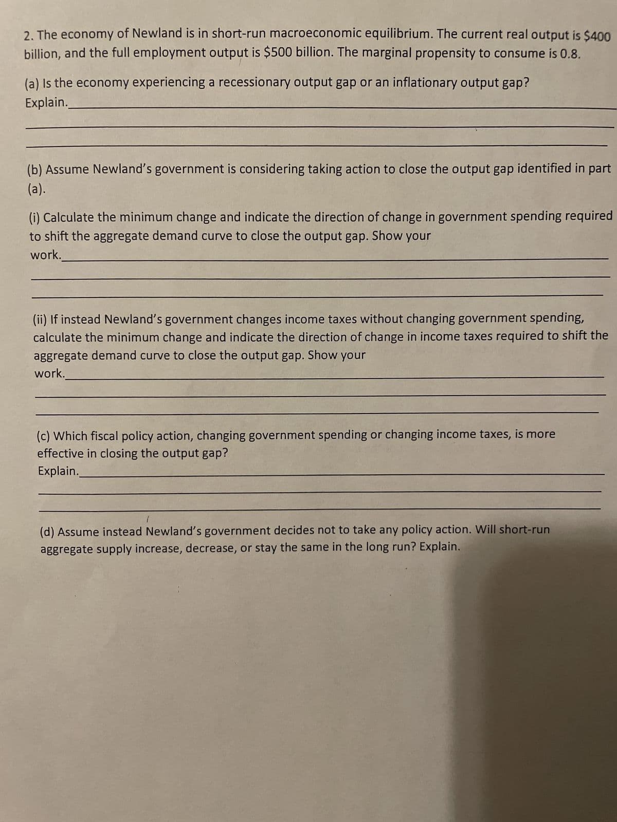 2. The economy of Newland is in short-run macroeconomic equilibrium. The current real output is $400
billion, and the full employment output is $500 billion. The marginal propensity to consume is 0.8.
(a) is the economy experiencing a recessionary output gap or an inflationary output gap?
Explain.
(b) Assume Newland's government is considering taking action to close the output gap identified in part
(a).
(i) Calculate the minimum change and indicate the direction of change in government spending required
to shift the aggregate demand curve to close the output gap. Show your
work.
(ii) If instead Newland's government changes income taxes without changing government spending,
calculate the minimum change and indicate the direction of change in income taxes required to shift the
aggregate demand curve to close the output gap. Show your
work.
(c) Which fiscal policy action, changing government spending or changing income taxes, is more
effective in closing the output gap?
Explain.
1
(d) Assume instead Newland's government decides not to take any policy action. Will short-run
aggregate supply increase, decrease, or stay the same in the long run? Explain.