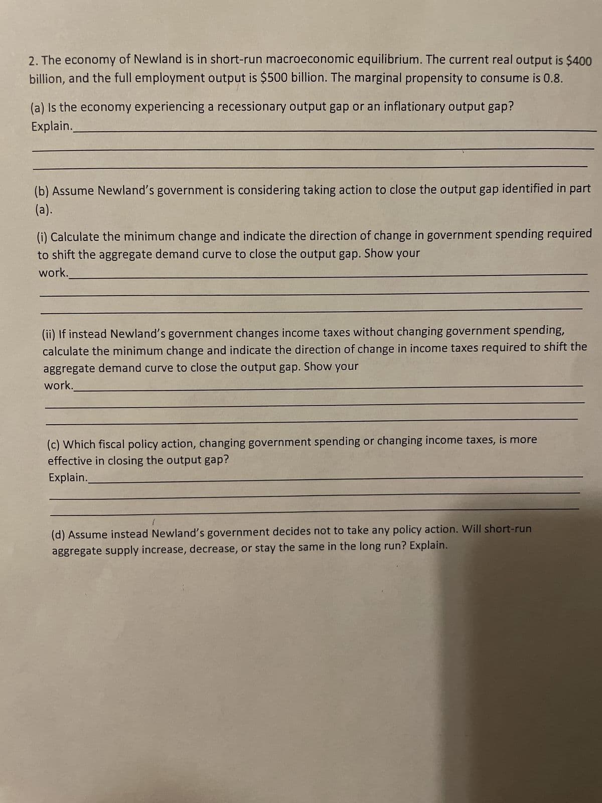 2. The economy of Newland is in short-run macroeconomic equilibrium. The current real output is $400
billion, and the full employment output is $500 billion. The marginal propensity to consume is 0.8.
(a) Is the economy experiencing a recessionary output gap or an inflationary output gap?
Explain.
(b) Assume Newland's government is considering taking action to close the output gap identified in part
(a).
(i) Calculate the minimum change and indicate the direction of change in government spending required
to shift the aggregate demand curve to close the output gap. Show your
work.
(ii) If instead Newland's government changes income taxes without changing government spending,
calculate the minimum change and indicate the direction of change in income taxes required to shift the
aggregate demand curve to close the output gap. Show your
work.
(c) Which fiscal policy action, changing government spending or changing income taxes, is more
effective in closing the output gap?
Explain.
1
(d) Assume instead Newland's government decides not to take any policy action. Will short-run
aggregate supply increase, decrease, or stay the same in the long run? Explain.