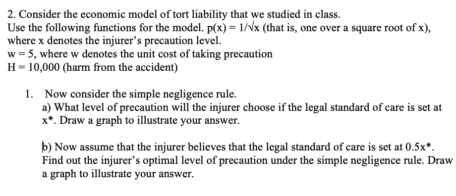 2. Consider the economic model of tort liability that we studied in class.
Use the following functions for the model. p(x) = 1/Vx (that is, one over a square root of x),
where x denotes the injurer's precaution level.
w = 5, where w denotes the unit cost of taking precaution
H = 10,000 (harm from the accident)
1. Now consider the simple negligence rule.
a) What level of precaution will the injurer choose if the legal standard of care is set at
x*. Draw a graph to illustrate your answer.
b) Now assume that the injurer believes that the legal standard of care is set at 0.5x*.
Find out the injurer's optimal level of precaution under the simple negligence rule. Draw
a graph to illustrate your answer.
