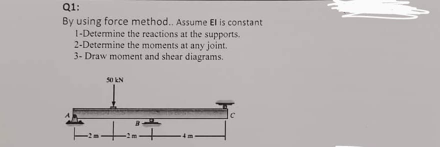 ### Problem Description: Structural Analysis Using Force Method

**Question 1:**

**Objective:**
Apply the force method to analyze the given beam. Assume the product of modulus of elasticity (E) and moment of inertia (I) is constant.
  
1. **Determine the reactions at the supports.**
2. **Determine the moments at any joint.**
3. **Draw moment and shear diagrams.**

**Beam Configuration:**
- The beam is supported at three points: A, B, and C.
- Point A is the leftmost support, and it appears to be a hinge (indicated by a triangle support).
- Point B is the middle support, located 2 meters from point A (indicated by a roller support).
- Point C is the rightmost support, located another 4 meters from point B (indicated by a fixed support).
- There is a concentrated load of 50 kN acting downward at a point located 2 meters from point A, which means it is right above point B.

**Diagram Description:**
- The total length of the beam from A to C is 8 meters.
- The beam is divided into three segments:
  - Segment AB: 2 meters
  - Segment BC: 2 meters
  - Segment CD: 4 meters
- The 50 kN load is acting between segments AB and BC at point B.

---

**Steps for Analysis Using Force Method:**

1. **Determine the reactions at the supports (A, B, C).**
   - Use equilibrium equations to find the vertical reactions at points A, B, and C.

2. **Determine moments at any joints.**
   - Calculate the internal moments at crucial points using the force method and the determined reactions.

3. **Draw moment and shear diagrams:**
   - Use the reactions and moments to construct shear force and bending moment diagrams for the entire length of the beam.

Upon solving these steps, you will be able to fully analyze the structural behavior of the beam under the given loading conditions.

---

This detailed problem statement can help students and learners understand how to approach structural analysis tasks using the force method, leading to a clearer comprehension of support reactions and bending moments in beams.