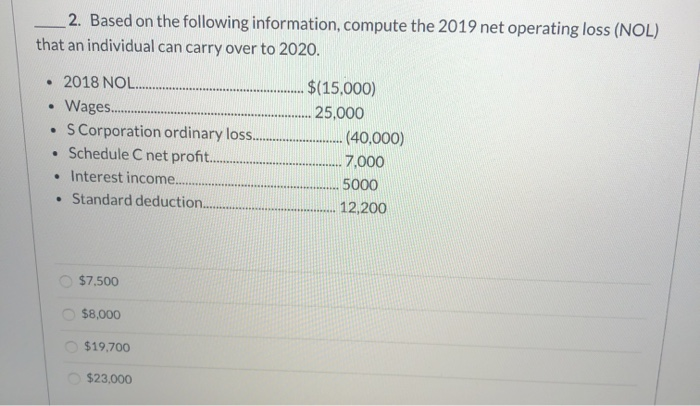 2. Based on the following information, compute the 2019 net operating loss (NOL)
that an individual can carry over to 2020.
⚫ 2018 NOL.....
$(15,000)
.
Wages......
25,000
•
S Corporation ordinary loss...
(40,000)
• Schedule C net profit.....
• Interest income....
. Standard deduction...
$7,500
$8,000
$19,700
$23,000
7,000
5000
12,200