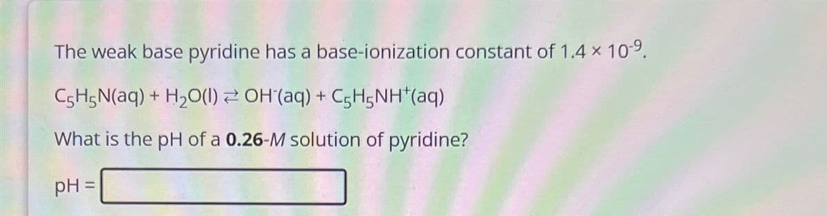 The weak base pyridine has a base-ionization constant of 1.4 × 109.
C5H5N(aq) + H2O(1) OH(aq) + C5H5NH+(aq)
What is the pH of a 0.26-M solution of pyridine?
pH =