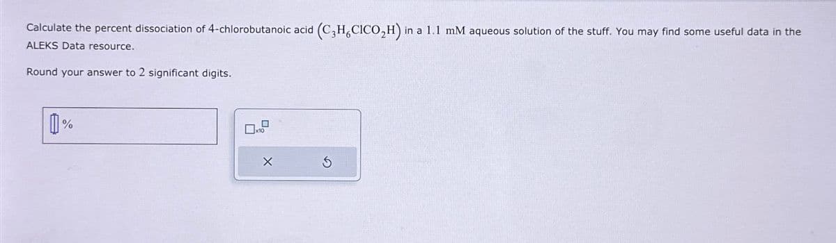 Calculate the percent dissociation of 4-chlorobutanoic acid (C3H,CICO₂H) in a 1.1 mM aqueous solution of the stuff. You may find some useful data in the
ALEKS Data resource.
Round your answer to 2 significant digits..
0%
5