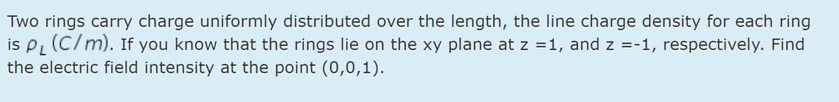Two rings carry charge uniformly distributed over the length, the line charge density for each ring
is P (C/m). If you know that the rings lie on the xy plane at z =1, and z =-1, respectively. Find
the electric field intensity at the point (0,0,1).
