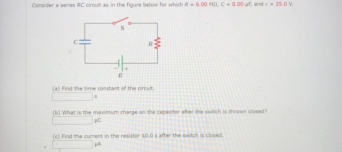 Consider a series RC circuit as in the figure below for which R = 6.00 M2, C = 8.00 µF, and ɛ = 25.0 V.
R
(a) Find the time constant of the circuit.
(b) What is the maximum charge on the capacitor after the switch is thrown closed?
µC
(c) Find the current in the resistor 10.0 s after the switch is closed.
HA
