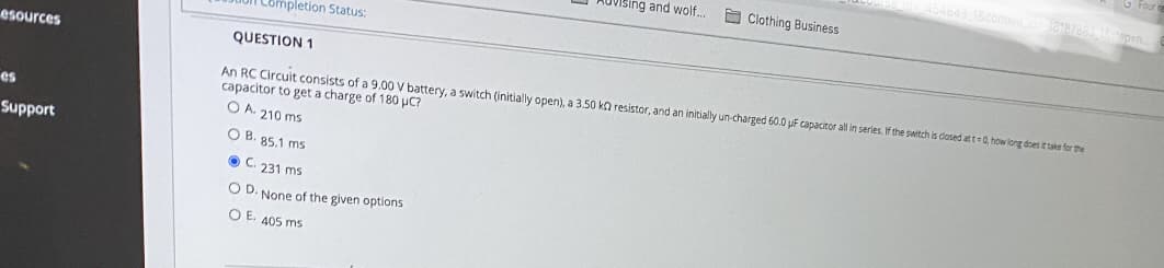 G Four
Scontend 18187863 ATepen.
OVising and wolf..
O Clothing Business
Completion Status:
esources
QUESTION 1
An RC Circuit consists of a 9.00 V battery, a switch (initially open), a 3.50 ka resistor, and an initially un-charged 60.0 uF capacitor all in series. If the switch is dosed at t=0 how long does ittake for the
capacitor to get a charge of 180 µC?
O A. 210 ms
es
Support
O B. 85.1 ms
O C. 231 ms
O D. None of the given options
O E. 405 ms
