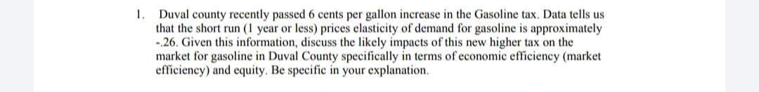 1.
Duval county recently passed 6 cents per gallon increase in the Gasoline tax. Data tells us
that the short run (1 year or less) prices elasticity of demand for gasoline is approximately
-.26. Given this information, discuss the likely impacts of this new higher tax on the
market for gasoline in Duval County specifically in terms of economic efficiency (market
efficiency) and equity. Be specific in your explanation.
