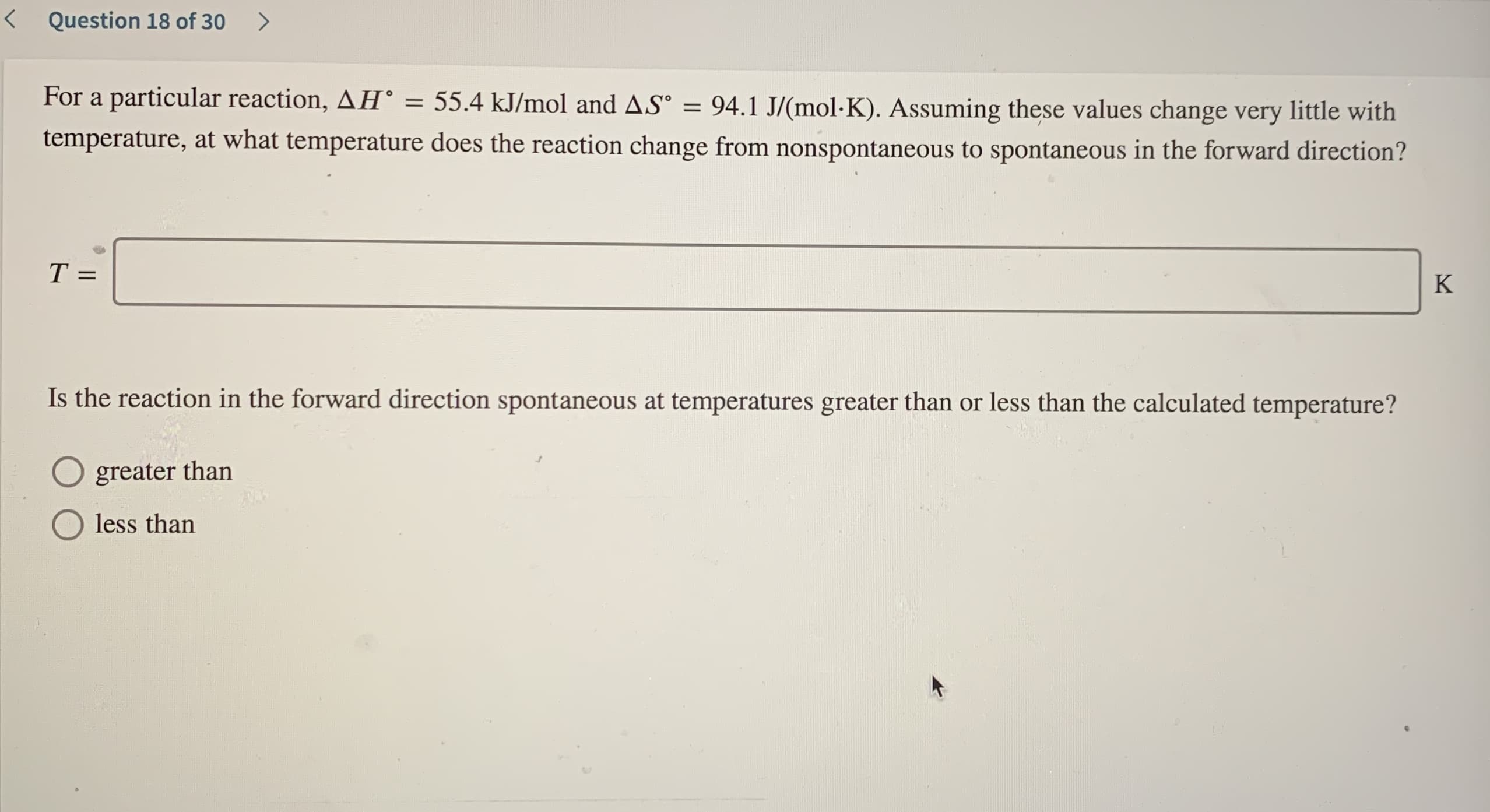 For a particular reaction, AH° =
55.4 kJ/mol and AS° = 94.1 J/(mol-K). Assuming these values change very little with
temperature, at what temperature does the reaction change from nonspontaneous to spontaneous in the forward direction?
%3D
%3D
T =
K
Is the reaction in the forward direction spontaneous at temperatures greater than or less than the calculated temperature?
greater than
less than
