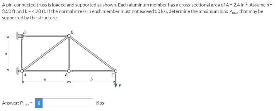 A pin-connected truss is loaded and supported as shown. Each aluminum member has a cross-sectional area of A = 2.4 in.². Assume a =
3.50 ft and b = 4.20 ft. If the normal stress in each member must not exceed 50 ksi, determine the maximum load Pmax that may be
supported by the structure.
D
Answer: Pmax=
i
b
B
b
kips