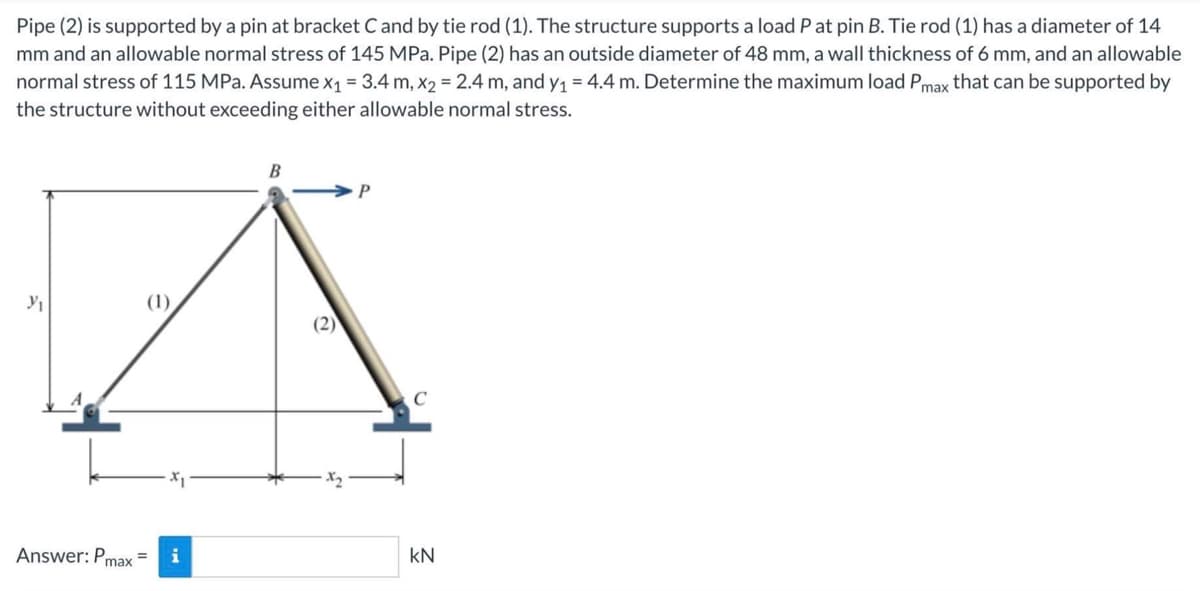 Pipe (2) is supported by a pin at bracket C and by tie rod (1). The structure supports a load P at pin B. Tie rod (1) has a diameter of 14
mm and an allowable normal stress of 145 MPa. Pipe (2) has an outside diameter of 48 mm, a wall thickness of 6 mm, and an allowable
normal stress of 115 MPa. Assume x₁ = 3.4 m, x2 = 2.4 m, and y₁ = 4.4 m. Determine the maximum load Pmax that can be supported by
the structure without exceeding either allowable normal stress.
Y₁
(1)
Answer: Pmax=
B
(2)
C
KN