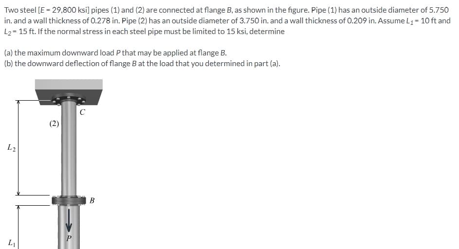 Two steel [E = 29,800 ksi] pipes (1) and (2) are connected at flange B, as shown in the figure. Pipe (1) has an outside diameter of 5.750
in. and a wall thickness of 0.278 in. Pipe (2) has an outside diameter of 3.750 in. and a wall thickness of 0.209 in. Assume L₁ = 10 ft and
L₂ = 15 ft. If the normal stress in each steel pipe must be limited to 15 ksi, determine
(a) the maximum downward load P that may be applied at flange B.
(b) the downward deflection of flange B at the load that you determined in part (a).
L2
L₁
(2)
P
C
B