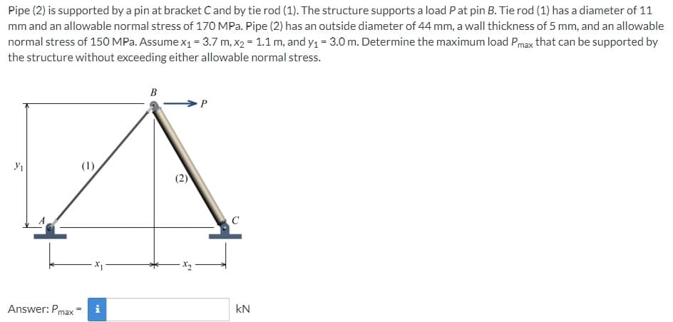 Pipe (2) is supported by a pin at bracket C and by tie rod (1). The structure supports a load P at pin B. Tie rod (1) has a diameter of 11
mm and an allowable normal stress of 170 MPa. Pipe (2) has an outside diameter of 44 mm, a wall thickness of 5 mm, and an allowable
normal stress of 150 MPa. Assume x₁ = 3.7 m, x2 = 1.1 m, and y₁ = 3.0 m. Determine the maximum load Pmax that can be supported by
the structure without exceeding either allowable normal stress.
3/₁
(1)
Answer: Pmax= i
B
P
kN