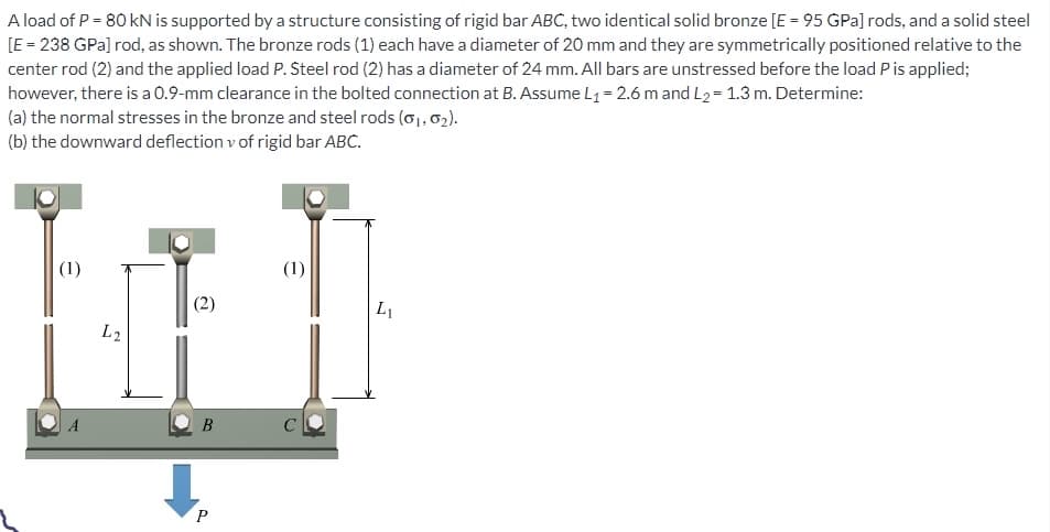 A load of P = 80 kN is supported by a structure consisting of rigid bar ABC, two identical solid bronze [E = 95 GPa] rods, and a solid steel
[E = 238 GPa] rod, as shown. The bronze rods (1) each have a diameter of 20 mm and they are symmetrically positioned relative to the
center rod (2) and the applied load P. Steel rod (2) has a diameter of 24 mm. All bars are unstressed before the load P is applied;
however, there is a 0.9-mm clearance in the bolted connection at B. Assume L₁= 2.6 m and L₂=1.3 m. Determine:
(a) the normal stresses in the bronze and steel rods (01, 0₂).
(b) the downward deflection v of rigid bar ABC.
(1)
A
L2
(2)
B
P
(1)
L₁1