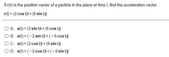 If r(t) is the position vector of a particle in the plane at time t, find the acceleration vector.
r(t) = (2 cos t)i + (6 sin t)j
O A. a(t) = (2 sin tji + (6 cos t)j
O B. a(t) = (-2 sin t)i + (-6 cos t)j
OC. a(t) = (2 cos t)i + (6 sin t)j
O D. a(t) = (-2 cos t)i + (- 6 sin t)j
