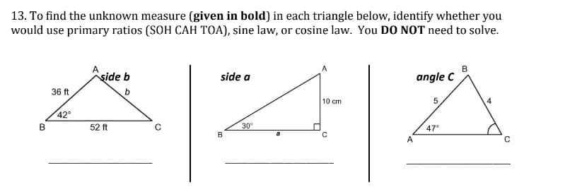 13. To find the unknown measure (given in bold) in each triangle below, identify whether you
would use primary ratios (SOH CAH TOA), sine law, or cosine law. You DO NOT need to solve.
B
şide b
side a
angle C
36 ft
b
10 cm
5
42°
30°
47°
B
B
52 ft
a
A
4