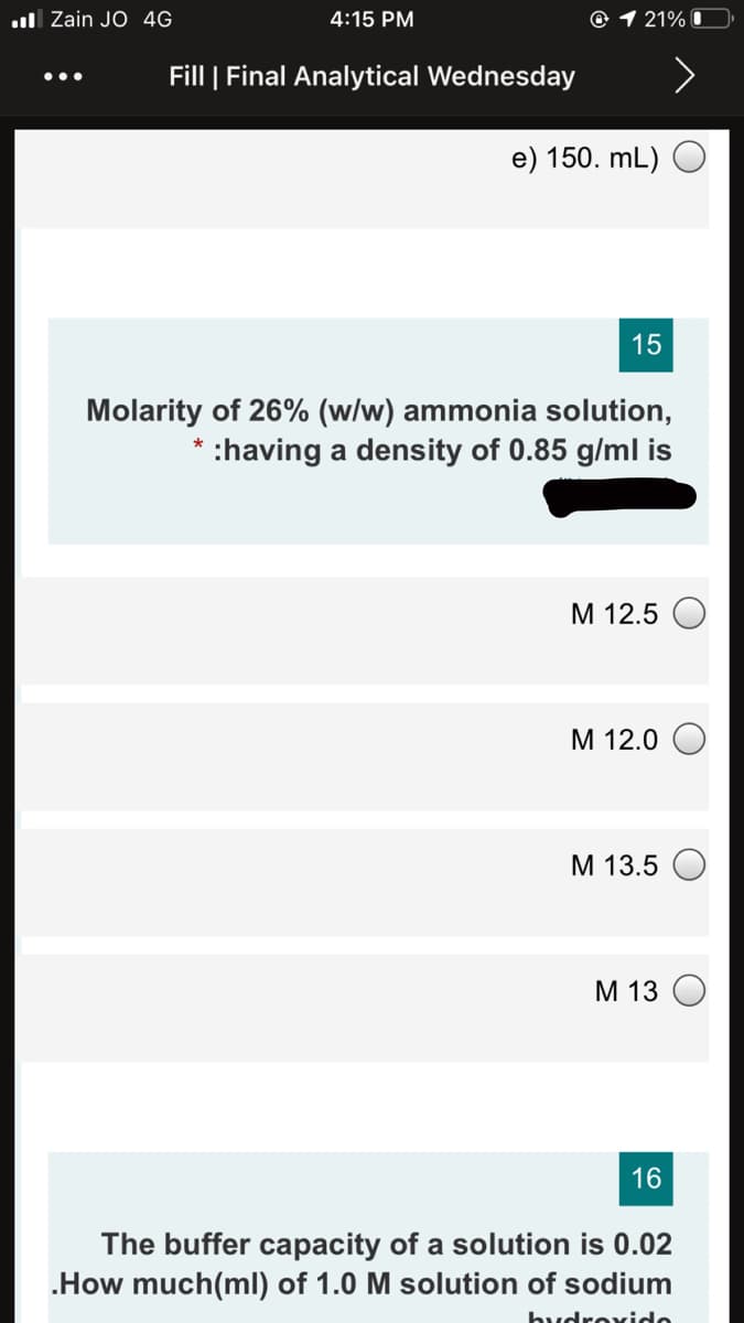 ul Zain JO 4G
4:15 PM
@ 1 21% I
Fill | Final Analytical Wednesday
•..
e) 150. mL) O
15
Molarity of 26% (w/w) ammonia solution,
* :having a density of 0.85 g/ml is
М 12.5
M 12.0 O
М 13.5
М 13
16
The buffer capacity of a solution is 0.02
.How much(ml) of 1.0 M solution of sodium
hudroxido
