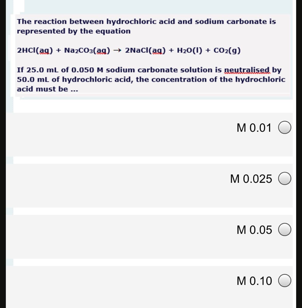 The reaction between hydrochloric acid and sodium carbonate is
represented by the equation
2HCI(ag) + Na2cO3(ag) → 2NaCI(ag) + H20(1) + co2(g)
If 25.0 mL of 0.050 M sodium carbonate solution is neutralised by
50.0 ml of hydrochloric acid, the concentration of the hydrochloric
acid must be ...
М0.01
M 0.025 O
МО.05
M 0.10 O
