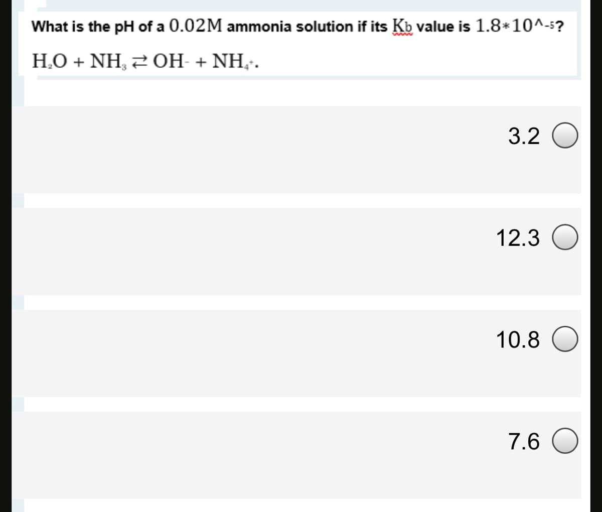 What is the pH of a 0.02M ammonia solution if its Kb value is 1.8*10^-5?
H.O + NH, 20H- + NH,.
3.2 O
12.3
10.8 O
7.6
