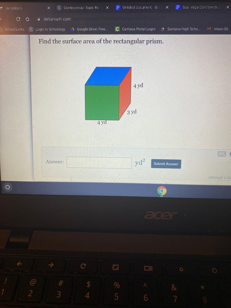 * De taMat
S Controversial Topic Re
E Urlitled decunen: Gc
E Saul vega Cen:rovers
a deltamath.com/student/salve/12955546/custorm1514794935117
a School Links
S Login to Schoology
Google Drive: Free.
Campus Portal Login
* Santana High Scho.
M Inbox (8)
Find the surface area of the rectangular prism.
4 yd
3 yd
4 yd
Answer:
yd?
Submit Answer
attempt 1 ou
acer
@
#3
&
3
4
7
%24
