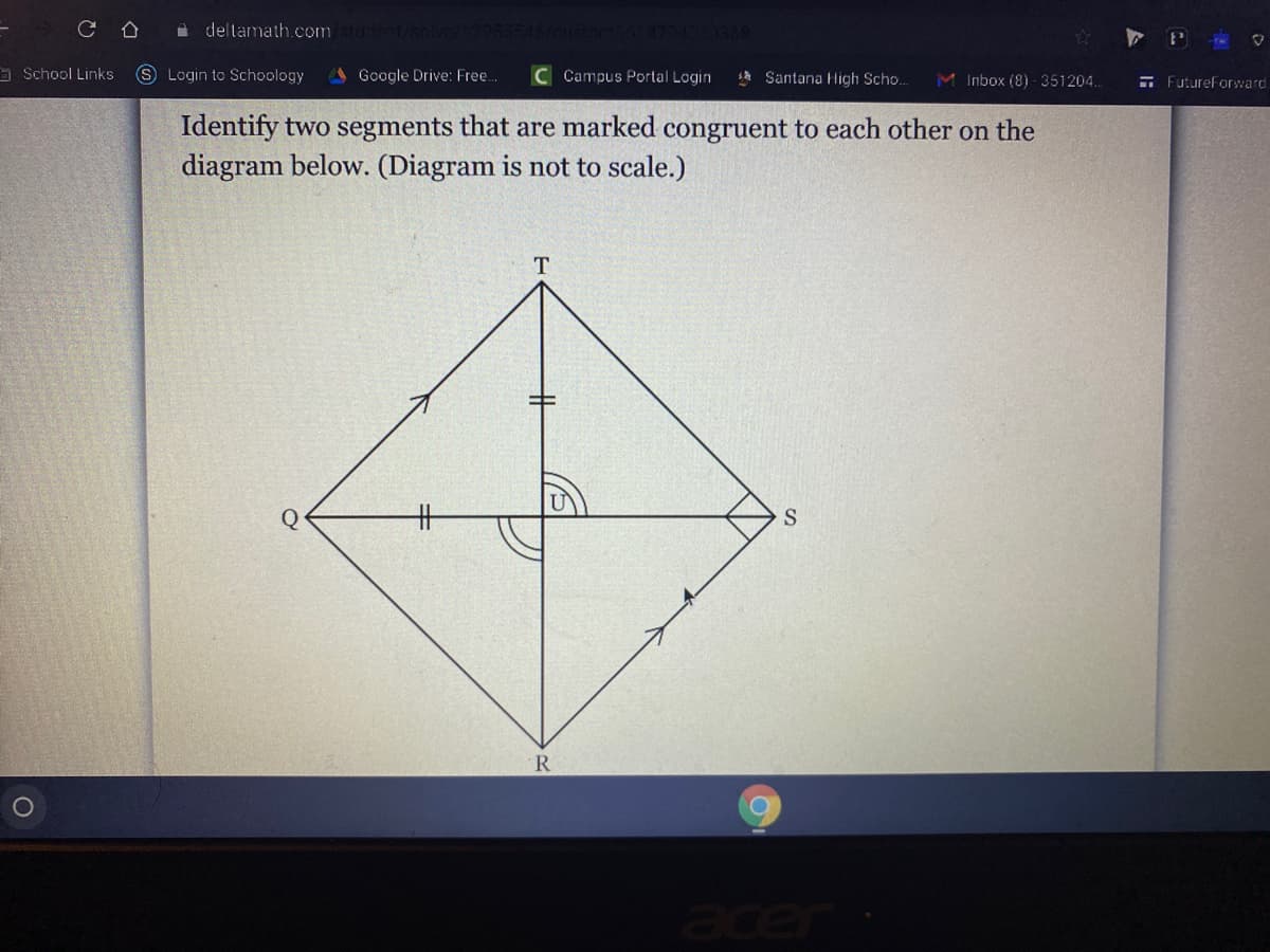 deltamath.com
a School Links
SLogin to Schoology
Google Drive: Free.
C Campus Portal Login
s Santana High Scho..
M Inbox (8) - 351204.
- Futureforward
Identify two segments that are marked congruent to each other on the
diagram below. (Diagram is not to scale.)
T
Q
%23
R
acer
